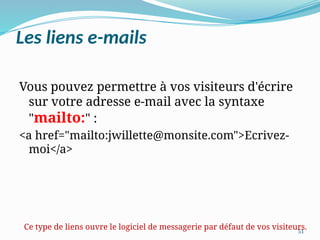 51
Les liens e-mails
Vous pouvez permettre à vos visiteurs d'écrire
sur votre adresse e-mail avec la syntaxe
"mailto:" :
<a href="mailto:jwillette@monsite.com">Ecrivez-
moi</a>
Ce type de liens ouvre le logiciel de messagerie par défaut de vos visiteurs.
 