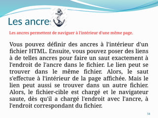 54
Les ancres
Vous pouvez définir des ancres à l'intérieur d'un
fichier HTML. Ensuite, vous pouvez poser des liens
à de telles ancres pour faire un saut exactement à
l'endroit de l'ancre dans le fichier. Le lien peut se
trouver dans le même fichier. Alors, le saut
s'effectue à l'intérieur de la page affichée. Mais le
lien peut aussi se trouver dans un autre fichier.
Alors, le fichier-cible est chargé et le navigateur
saute, dès qu'il a chargé l'endroit avec l'ancre, à
l'endroit correspondant du fichier.
Les ancres permettent de naviguer à l'intérieur d'une même page.
 