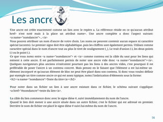 56
•Une ancre est créée exactement comme un lien avec le repère a. La référence réside en ce qu'aucun attribut
href= n'est noté mais à la place un attribut name=. Une ancre complète a donc l'aspect suivant:
<a name="nomdancre">...</a>
•Vous pouvez attribuer un nom d'ancre de votre choix. Les noms ne peuvent contenir aucun espace ni caractère
spécial (accents). Le premier signe doit être alphabétique. puis les chiffres sont également permis. Utilisez comme
caractère spécial dans le nom d'ancre tout au plus le tiret de soulignement (_), Le trait d'union (-), les deux points
(:) ou le point (.).
•Ce que vous notez entre <a name="nomdancre"> et </a> comme contenu est la cible du saut pour les liens qui
mènent à cette ancre. Il est parfaitement permis de noter une ancre vide donc <a name="nomdancre"></a>.
Quelques navigateurs plus anciens n'exécutent pourtant pas les liens à des ancres vides, c'est pourquoi il est
préférable de poser l'ancre à un contenu concret. Mais pensez en le faisant que l'élément a est lui-même un
élément incorporé et qu'aucun élément de bloc ne peut être placé dans son contenu. Si donc vous voulez définir
par exemple un titre comme ancre ce qui est assez typique, notez l'imbrication d'éléments sous la forme:
•<h2><a name="nomdancre">Texte du titre</a></h2>
•Pour noter dans un fichier un lien à une ancre existant dans ce fichier, le schéma suivant s'applique:
<a href="#nomdancre">texte du lien</a>.
•La cible du lien commence donc avec le signe dièse #, suivi immédiatement du nom de l'ancre.
•Quand le lien doit mener à une ancre située dans un autre fichier, c'est le fichier qui est adressé en premier.
Derrière le nom de fichier est placé le signe dièse # suivi lui-même du nom de l'ancre.
Les ancres
 