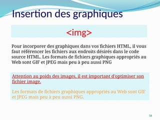 58
Insertion des graphiques
Pour incorporer des graphiques dans vos fichiers HTML, il vous
faut référencer les fichiers aux endroits désirés dans le code
source HTML. Les formats de fichiers graphiques appropriés au
Web sont GIF et JPEG mais peu à peu aussi PNG
<
img
>
Attention au poids des images, il est important d'optimiser son
fichier image.
Les formats de fichiers graphiques appropriés au Web sont GIF
et JPEG mais peu à peu aussi PNG.
 