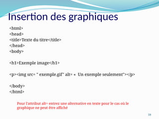 59
Insertion des graphiques
<html>
<head>
<title>Texte du titre</title>
</head>
<body>
<h1>Exemple image</h1>
<p><img src= " exemple.gif" alt= « Un exemple seulement"></p>
</body>
</html>
Pour l'attribut alt= entrez une alternative en texte pour le cas où le
graphique ne peut être affiché
 