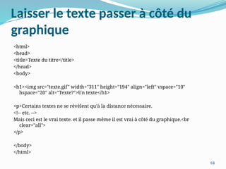 64
Laisser le texte passer à côté du
graphique
<html>
<head>
<title>Texte du titre</title>
</head>
<body>
<h1><img src="texte.gif" width="311" height="194" align="left" vspace="10"
hspace="20" alt="Texte?">Un texte</h1>
<p>Certains textes ne se révèlent qu'à la distance nécessaire.
<!-- etc. -->
Mais ceci est le vrai texte. et il passe même il est vrai à côté du graphique.<br
clear="all">
</p>
</body>
</html>
 