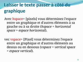 65
Laisser le texte passer à côté du
graphique
Avec hspace= [pixels] vous déterminez l'espace
entre un graphique et d'autres éléments à sa
gauche ou à sa droite (hspace = horizontal
space = espace horizontal).
vec vspace= [Pixel] vous déterminez l'espace
entre un graphique et d'autres éléments au
dessus ou en dessous (vspace = vertical space
= espace vertical).
 