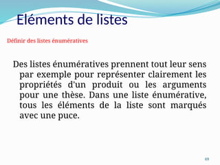 69
Eléments de listes
Des listes énumératives prennent tout leur sens
par exemple pour représenter clairement les
propriétés d'un produit ou les arguments
pour une thèse. Dans une liste énumérative,
tous les éléments de la liste sont marqués
avec une puce.
Définir des listes énumératives
 