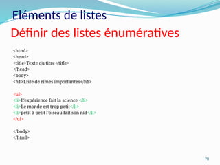 70
Définir des listes énumératives
<html>
<head>
<title>Texte du titre</title>
</head>
<body>
<h1>Liste de rimes importantes</h1>
<ul>
<li>L'expérience fait la science </li>
<li>Le monde est trop petit</li>
<li>petit à petit l'oiseau fait son nid</li>
</ul>
</body>
</html>
Eléments de listes
 