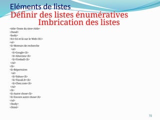 72
Eléments de listes
<title>Texte du titre</title>
</head>
<body>
<h1>Ici et là sur le Web</h1>
<ul>
<li>Moteurs de recherche
<ul>
<li>Google</li>
<li>Altavista</li>
<li>Fireball</li>
</ul>
</li>
<li>Répertoires
<ul>
<li>Yahoo</li>
<li>Tiscali.fr</li>
<li>Chez.com</li>
</ul>
</li>
<li>Autre chose</li>
<li>Encore autre chose</li>
</ul>
</body>
</html>
Définir des listes énumératives
Imbrication des listes
 