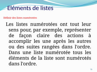 73
Les listes numérotées ont tout leur
sens pour, par exemple, représenter
de façon claire des actions à
accomplir les une après les autres
ou des suites rangées dans l'ordre.
Dans une liste numérotée tous les
éléments de la liste sont numérotés
dans l'ordre.
Définir des listes numérotées
Eléments de listes
 