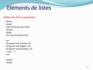 74
Eléments de listes
<html>
<head>
<title>Texte du titre</title>
</head>
<body>
<h1>Liste de tâches</h1>
<ol>
<li>passer voir Annette</li>
<li>passer voir Brigitte </li>
<li>passer voir Christine </li>
<!--etc... -->
</ol>
</body>
</html>
Définir des listes numérotées
 