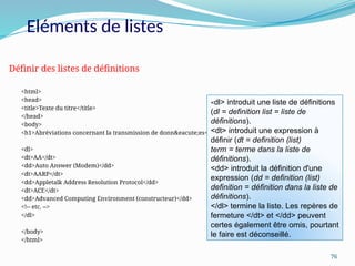 76
<html>
<head>
<title>Texte du titre</title>
</head>
<body>
<h1>Abréviations concernant la transmission de donn&eacute;es</h1>
<dl>
<dt>AA</dt>
<dd>Auto Answer (Modem)</dd>
<dt>AARP</dt>
<dd>Appletalk Address Resolution Protocol</dd>
<dt>ACE</dt>
<dd>Advanced Computing Environment (constructeur)</dd>
<!-- etc. -->
</dl>
</body>
</html>
Définir des listes de définitions
<dl> introduit une liste de définitions
(dl = definition list = liste de
définitions).
<dt> introduit une expression à
définir (dt = definition (list)
term = terme dans la liste de
définitions).
<dd> introduit la définition d'une
expression (dd = definition (list)
definition = définition dans la liste de
définitions).
</dl> termine la liste. Les repères de
fermeture </dt> et </dd> peuvent
certes également être omis, pourtant
le faire est déconseillé.
Eléments de listes
 