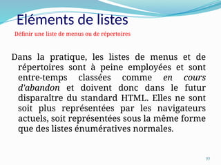 77
Dans la pratique, les listes de menus et de
répertoires sont à peine employées et sont
entre-temps classées comme en cours
d'abandon et doivent donc dans le futur
disparaître du standard HTML. Elles ne sont
soit plus représentées par les navigateurs
actuels, soit représentées sous la même forme
que des listes énumératives normales.
Définir une liste de menus ou de répertoires
Eléments de listes
 