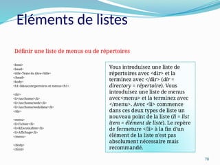 78
<html>
<head>
<title>Texte du titre</title>
</head>
<body>
<h1>R&eacute;pertoires et menus</h1>
<dir>
<li>/usr/home/</li>
<li>/usr/home/web/</li>
<li>/usr/home/web/data/</li>
</dir>
<menu>
<li>Fichier</li>
<li>&Eacute;diter</li>
<li>Affichage</li>
</menu>
</body>
</html>
Définir une liste de menus ou de répertoires
Vous introduisez une liste de
répertoires avec <dir> et la
terminez avec </dir> (dir =
directory = répertoire). Vous
introduisez une liste de menus
avec<menu> et la terminez avec
</menu>. Avec <li> commence
dans ces deux types de liste un
nouveau point de la liste (li = list
item = élément de liste). Le repère
de fermeture </li> à la fin d'un
élément de la liste n'est pas
absolument nécessaire mais
recommandé.
Eléments de listes
 