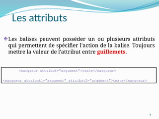 9
Les attributs
Les balises peuvent posséder un ou plusieurs attributs
qui permettent de spécifier l'action de la balise. Toujours
mettre la valeur de l'attribut entre guillemets.
<marqueur attribut="argument">texte</marqueur>
<marqueur attribut1="argument" attribut2="argument">texte</marqueur>
 
