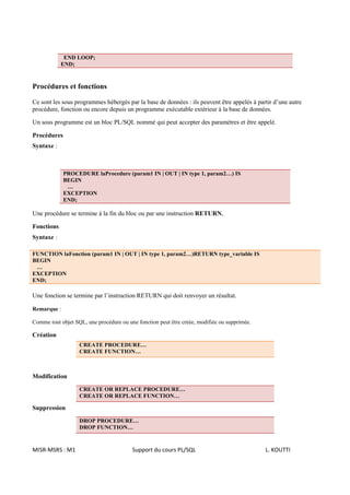 END LOOP;
            END;


Procédures et fonctions

Ce sont les sous programmes hébergés par la base de données : ils peuvent être appelés à partir d’une autre
procédure, fonction ou encore depuis un programme exécutable extérieur à la base de données.

Un sous programme est un bloc PL/SQL nommé qui peut accepter des paramètres et être appelé.

Procédures
Syntaxe :



             PROCEDURE laProcedure (param1 IN | OUT | IN type 1, param2…) IS
             BEGIN
              …
             EXCEPTION
             END;

Une procédure se termine à la fin du bloc ou par une instruction RETURN.

Fonctions
Syntaxe :

FUNCTION laFonction (param1 IN | OUT | IN type 1, param2…)RETURN type_variable IS
BEGIN
 …
EXCEPTION
END;

Une fonction se termine par l’instruction RETURN qui doit renvoyer un résultat.

Remarque :

Comme tout objet SQL, une procédure ou une fonction peut être créée, modifiée ou supprimée.

Création
                   CREATE PROCEDURE…
                   CREATE FUNCTION…



Modification

                   CREATE OR REPLACE PROCEDURE…
                   CREATE OR REPLACE FUNCTION…

Suppression

                   DROP PROCEDURE…
                   DROP FUNCTION…


MISR-MSRS : M1                           Support du cours PL/SQL                              L. KOUTTI
 