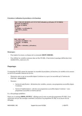 Exécution et utilisation de procédures et de fonctions

             SQL> CREATE OR REPLACE FUNCTION leDouble (p_telNombre IN NUMBER)
             RETURN NUMBER IS
             le_double NUMBER;
             BEGIN
               le_double := p_telNombre*2;
               RETURN le_double;
             END ;
             /



             SQL> DECLARE
             v_leNombre NUMBER := 12;
             v_ledouble NUMBER;
             BEGIN
               le_double := leDouble(v_telNombre);
             END ;
             /

Remarques :

 -   Pour repérer les erreurs, on dispose de la commande SHOW ERRORS.

 -   Pour afficher les variables contenues dans un bloc PL/SQL, il faut inclure le package (définit plus loin)
     standard dbms_output.put_line.



Paquetages

Un paquetage PL/SQL permet de regrouper un ensemble de procédures, de fonctions, de variables et de curseurs
au sein d’un ensemble cohérent de services.

 -   Distinction entre ce qui est accessible depuis l’extérieur et ce qui n’est accessible qu’à l’intérieur du
     paquetage : encapsulation

 -   Structure :

         o    Section de spécification : déclarations des variables, curseurs, sous-programmes accessibles depuis
              l’extérieur,

         o    Section d’implémentation : code des sous-programmes accessibles depuis l’extérieur + sous-
              programmes accessibles en interne (privés)

Il y a des packages prédéfinis :

Parmi eux, le package DBMS_OUTPUT : affichage pour la mise au point des programmes PL/SQL. Il est
utilisé pour envoyer des messages contrôlant l’exécution d’un programme PL/SQL ou en encore lors du
débogage.


MISR-MSRS : M1                           Support du cours PL/SQL                                L. KOUTTI
 
