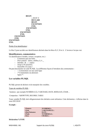 BEGIN
                    -- BLOC E
                    DECLARE
                    BEGIN
                    EXCEPTION
                    END;
               EXCEPTION
               END;
          EXCEPTION
          END;
     EXCEPTION
     END;
EXCEPTION
END;

Portée d’un identificateur :

Le bloc E peut accéder aux identificateurs déclarés dans les blocs D, C, B et A. L’inverse n’est pas vrai.

Identificateurs, commentaires
Un identificateur (variable, curseur, exception, etc.) :
       - Commence par une lettre
       - Peut contenir : lettres, chiffres, $, #, _
       - Interdits : &, -, /, espace
       - Jusqu’à 30 caractères
       - Insensible à la casse !
On peut documenter un code PL/SQL. Les différentes façons d’introduire des commentaires :
       - -- Commentaire sur une seule ligne
       - /* Commentaire sur plusieurs
            lignes */

Les variables PL/SQL

PL/SQL permet de déclarer et de manipuler des variables.

Types de variables PL/SQL :

Scalaires : par exemple NUMBER (5,2), VARCHAR2, DATE, BOOLEAN, CHAR…

Composites : %ROWTYPE, RECORD, TABLE

Toute variable PL/SQL doit obligatoirement être déclarée avant utilisation. Cette déclaration s’effectue dans la
zone DECLRAE.

Exemple :

                       vNumero                 NUMBER(5) ;
                       vNom                    VARCHAR2(12) ;
                       vDateNaissance          DATE ;
                       vPoids                  NUMBER(5,2) ;
                       vSexe                   CHAR(1) ;

Déclaration %TYPE


MISR-MSRS : M1                          Support du cours PL/SQL                              L. KOUTTI
 