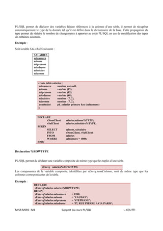 PL/SQL permet de déclarer des variables faisant références à la colonne d’une table, il permet de récupérer
automatiquement le type de la donnée tel qu’il est défini dans le dictionnaire de la base. Cette propagation du
type permet de réduire le nombre de changements à apporter au code PL/SQL en cas de modification des types
de certaines colonnes.

Exemple :

Soit la table SALARIES suivante :

               SALARIES
               salnumero
               salnom
               salprenom
               saladresse
               salsalaire
               salcomm


                   create table salaries (
                    salnumero       number not null,
                    salnom          varchar (15),
                    salprenom       varchar (15),
                    saladresse      varchar (40),
                    salsalaire      number (7, 2),
                    salcomm         number (7, 2),
                    constraint      pk_salaries primary key (salnumero)
                   );


                  DECLARE
                        vNomClient        salaries.salnom%TYPE;
                        vSalClient        salaries.salsalaire%TYPE;
                  BEGIN
                        SELECT            salnom, salsalaire
                        INTO              vNomClient, vSalClient
                        FROM              salaries
                        WHERE             salnumero = 1000;
                  END;


Déclaration %ROWTYPE


PL/SQL permet de déclarer une variable composite de même type que les tuples d’une table.

                      vEnreg salaries%ROWTYPE;
Les composantes de la variable composite, identifiées par vEnreg.nomColonne, sont du même type que les
colonnes correspondantes de la table.

Exemple :
               DECLARE
               vEenregSalaries salaries%ROWTYPE;
               BEGIN
               vEenregSalaries.salnumero   = 1200;
               vEenregSalaries.salnom      = 'VAUDAN';
               vEenregSalaries.salprenom   = 'STEPHANE';
               vEenregSalaries.saladresse  = '37, RUE PIERRE AVIA PARIS';

MISR-MSRS : M1                        Support du cours PL/SQL                             L. KOUTTI
 