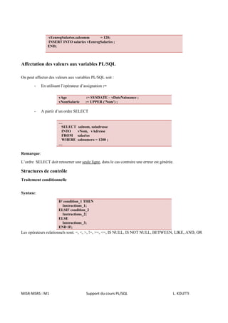 vEenregSalaries.salcomm     = 120;
                INSERT INTO salaries vEenregSalaries ;
                END;



Affectation des valeurs aux variables PL/SQL

On peut affecter des valeurs aux variables PL/SQL soit :

        -   En utilisant l’opérateur d’assignation :=

                       vAge            := SYSDATE – vDateNaissance ;
                       vNomSalarie     := UPPER ('Nom') ;

        -   A partir d’un ordre SELECT

                       …
                        SELECT    salnom, saladresse
                        INTO      vNom, vAdresse
                        FROM      salaries
                        WHERE     salnumero = 1200 ;
                       …

Remarque:

L’ordre SELECT doit retourner une seule ligne, dans le cas contraire une erreur est générée.

Structures de contrôle
Traitement conditionnelle


Syntaxe:

                       IF condition_1 THEN
                         Instructions_1;
                       ELSIF condition_2
                         Instructions_2;
                       ELSE
                         Instructions_3;
                       END IF;
Les opérateurs relationnels sont: =, <, >, !=, >=, <=, IS NULL, IS NOT NULL, BETWEEN, LIKE, AND, OR




MISR-MSRS : M1                          Support du cours PL/SQL                            L. KOUTTI
 