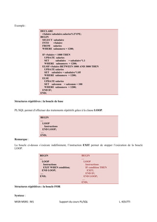 Exemple :
                      DECLARE
                       vSalaire salsalaire.salaries%TYPE;
                      BEGIN
                       SELECT salsalaire
                       INTO      vSalaire
                       FROM salaries
                       WHERE salnumero = 1200;

                       IF vSalaire < 1000 THEN
                         UPDATE salaries
                         SET       salsalaire = salsalaire*1.1
                         WHERE salnumero = 1200;
                       ELSIF vSalaire BETWEEN 1000 AND 3000 THEN
                         UPDATE salaries
                         SET salsalaire = salsalaire*1.05
                         WHERE salnumero = 1200;
                       ELSE
                         UPDATE salaries
                         SET salcomm = salcomm + 100
                         WHERE salnumero = 1200;
                       END IF;
                      END;


Structures répétitives : la boucle de base


PL/SQL permet d’effectuer des traitements répétitifs grâce à la clause LOOP.

                      BEGIN
                      …
                       LOOP
                        Instructions
                       END LOOP;
                      …
                      END;
Remarque :

La boucle ci-dessus s’exécute indéfiniment, l’instruction EXIT permet de stopper l’exécution de la boucle
LOOP.

                     BEGIN                                  BEGIN
                     …                                      …
                      LOOP                                   LOOP
                       Instructions                           Instructions
                       EXIT WHEN condition;                   IF condition THEN
                      END LOOP;                                EXIT;
                     …                                        END IF;
                     END;                                    END LOOP;
                                                            …
                                                            END;
Structures répétitives : la boucle FOR


Syntaxe :

MISR-MSRS : M1                         Support du cours PL/SQL                       L. KOUTTI
 