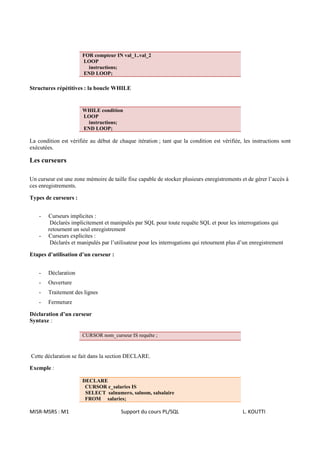 FOR compteur IN val_1..val_2
                       LOOP
                         instructions;
                       END LOOP;

Structures répétitives : la boucle WHILE


                       WHILE condition
                       LOOP
                        instructions;
                       END LOOP;

La condition est vérifiée au début de chaque itération ; tant que la condition est vérifiée, les instructions sont
exécutées.

Les curseurs

Un curseur est une zone mémoire de taille fixe capable de stocker plusieurs enregistrements et de gérer l’accès à
ces enregistrements.

Types de curseurs :


    -   Curseurs implicites :
         Déclarés implicitement et manipulés par SQL pour toute requête SQL et pour les interrogations qui
        retournent un seul enregistrement
    -   Curseurs explicites :
         Déclarés et manipulés par l’utilisateur pour les interrogations qui retournent plus d’un enregistrement

Etapes d’utilisation d’un curseur :


    -   Déclaration
    -   Ouverture
    -   Traitement des lignes
    -   Fermeture

Déclaration d’un curseur
Syntaxe :

                       CURSOR nom_curseur IS requête ;



Cette déclaration se fait dans la section DECLARE.

Exemple :

                       DECLARE
                        CURSOR c_salaries IS
                        SELECT salnumero, salnom, salsalaire
                        FROM salaries;

MISR-MSRS : M1                          Support du cours PL/SQL                               L. KOUTTI
 