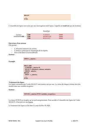 BEGIN
                        …
                       END;



L’ensemble de lignes renvoyées par une interrogation multi lignes s’appelle un result set (jeu de résultats).


                                                   ResultSet

            Curseur        1100                    VAUDAN                  20000
                           1200                    HOMEYER                 30000
                           1300                    BUELLET                 40000


Ouverture d’un curseur
Elle permet :

   - L’allocation mémoire du curseur,
   - L’analyse syntaxique et sémantique de la requête,
   - Elle se fait dans la section BEGIN.
Syntaxe :

                       OPEN c_salaries ;
Exemple :

                       DECLARE
                        CURSOR c_salaries IS
                        SELECT salnumero, salnom, salsalaire
                        FROM salaries;
                       BEGIN
                        OPEN c_salaries;
                        …
                       END;

Traitement des lignes
Les lignes retournées par l’ordre SELECT sont traitées une par une. La valeur de chaque colonne doit être
stockée dans une variable réceptrice.

Syntaxe :

                       FETCH c_salaries INTO variables_receptrices ;



La clause FETCH ne récupère qu’un seul enregistrement. Pour accéder à l’ensemble des lignes de l’ordre
SELECT, il faut prévoir une boucle.

Le traitement des lignes se fait dans le corps du bloc PL/SQL.




MISR-MSRS : M1                          Support du cours PL/SQL                               L. KOUTTI
 