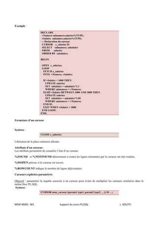 Exemple :

                       DECLARE
                        vNumero salnumero.salaries%TYPE;
                        vSalaire salsalaire.salaries%TYPE;
                        -- Déclaration du curseur
                        CURSOR c_salaries IS
                        SELECT salnumero, salsalaire
                        FROM       salaries
                        ORDER BY salsalaire;

                       BEGIN

                        OPEN c_salaries;
                        LOOP
                         FETCH c_salaries
                         INTO vNumero, vSalaire;

                         IF vSalaire < 1000 THEN
                           UPDATE salaries
                           SET salsalaire = salsalaire*1.1
                           WHERE salnumero = vNumero;
                         ELSIF vSalaire BETWEEN 1000 AND 3000 THEN
                           UPDATE salaries
                           SET salsalaire = salsalaire*1.05
                           WHERE salnumero = vNumero;
                         END IF;
                         EXIT WHEN vSalaire > 3000
                        END LOOP;
                       END;

Fermeture d’un curseur


Syntaxe :
                       CLOSE c_salaries;

Libération de la place mémoire allouée.

Attributs d’un curseur:
Les attributs permettent de connaître l’état d’un curseur.

%FOUND et %NOTFOUND déterminent si toutes les lignes retournées par le curseur ont étés traitées.

%ISOPEN précise si le curseur est ouvert.

%ROWCOUNT indique le nombre de lignes déjà traitées.

Curseurs explicites paramétrés

Objectif : paramétrer la requête associée à un curseur pour éviter de multiplier les curseurs similaires dans le
même bloc PL/SQL.
Syntaxe :
                       CURSOR nom_curseur (param1 type1, param2 type2, …]) IS …;



MISR-MSRS : M1                          Support du cours PL/SQL                            L. KOUTTI
 