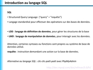 Introduction au langage SQL 
SQL 
• Structured Query Language (“query” = “requête”) 
• Langage standardisé pour effectuer des opérations sur des bases de données. 
• LDD : langage de définition de données, pour gérer les structures de la base 
• LMD : langage de manipulation de données, pour interagir avec les données. 
Attention, certaines syntaxes ou fonctions sont propres au système de base de 
données utilisé. 
requête : instruction demandant une action sur la base de données. 
Alternative au langage SQL : clic-clic-poët-poët avec PhpMyAdmin 
http://dev.mysql.com/doc/refman/5.0/fr/ 
 