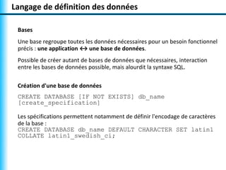 Langage de définition des données 
Bases 
Une base regroupe toutes les données nécessaires pour un besoin fonctionnel 
précis : une application ↔ une base de données. 
Possible de créer autant de bases de données que nécessaires, interaction 
entre les bases de données possible, mais alourdit la syntaxe SQL. 
Création d'une base de données 
CREATE DATABASE [IF NOT EXISTS] db_name 
[create_specification] 
Les spécifications permettent notamment de définir l'encodage de caractères 
de la base : 
CREATE DATABASE db_name DEFAULT CHARACTER SET latin1 
COLLATE latin1_swedish_ci; 
 