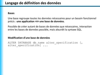Langage de définition des données 
Bases 
Une base regroupe toutes les données nécessaires pour un besoin fonctionnel 
précis : une application ↔ une base de données. 
Possible de créer autant de bases de données que nécessaires, interaction 
entre les bases de données possible, mais alourdit la syntaxe SQL. 
Modification d'une base de données 
ALTER DATABASE db_name alter_specification [, 
alter_specification] ... 
 