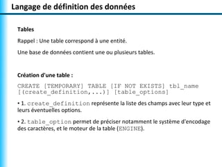 Langage de définition des données 
Tables 
Rappel : Une table correspond à une entité. 
Une base de données contient une ou plusieurs tables. 
Création d'une table : 
CREATE [TEMPORARY] TABLE [IF NOT EXISTS] tbl_name 
[(create_definition,...)] [table_options] 
• 1. create_definition représente la liste des champs avec leur type et 
leurs éventuelles options. 
• 2. table_option permet de préciser notamment le système d'encodage 
des caractères, et le moteur de la table (ENGINE). 
 