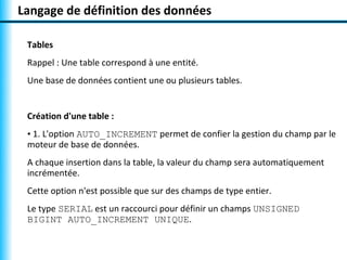Langage de définition des données 
Tables 
Rappel : Une table correspond à une entité. 
Une base de données contient une ou plusieurs tables. 
Création d'une table : 
• 1. L'option AUTO_INCREMENT permet de confier la gestion du champ par le 
moteur de base de données. 
A chaque insertion dans la table, la valeur du champ sera automatiquement 
incrémentée. 
Cette option n'est possible que sur des champs de type entier. 
Le type SERIAL est un raccourci pour définir un champs UNSIGNED 
BIGINT AUTO_INCREMENT UNIQUE. 
 