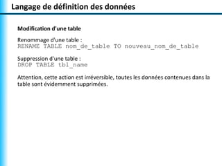 Langage de définition des données 
Modification d'une table 
Renommage d'une table : 
RENAME TABLE nom_de_table TO nouveau_nom_de_table 
Suppression d'une table : 
DROP TABLE tbl_name 
Attention, cette action est irréversible, toutes les données contenues dans la 
table sont évidemment supprimées. 
 