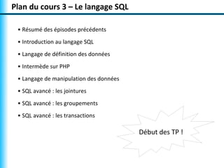 Plan du cours 3 – Le langage SQL 
• Résumé des épisodes précédents 
• Introduction au langage SQL 
• Langage de définition des données 
• Intermède sur PHP 
• Langage de manipulation des données 
• SQL avancé : les jointures 
• SQL avancé : les groupements 
• SQL avancé : les transactions 
Début des TP ! 
 
