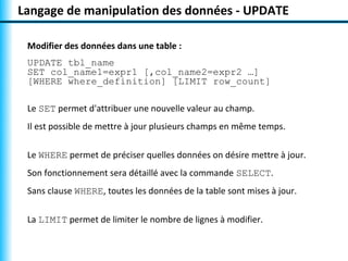 Langage de manipulation des données - UPDATE 
Modifier des données dans une table : 
UPDATE tbl_name 
SET col_name1=expr1 [,col_name2=expr2 …] 
[WHERE where_definition] [LIMIT row_count] 
Le SET permet d'attribuer une nouvelle valeur au champ. 
Il est possible de mettre à jour plusieurs champs en même temps. 
Le WHERE permet de préciser quelles données on désire mettre à jour. 
Son fonctionnement sera détaillé avec la commande SELECT. 
Sans clause WHERE, toutes les données de la table sont mises à jour. 
La LIMIT permet de limiter le nombre de lignes à modifier. 
 