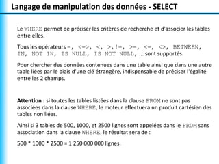 Langage de manipulation des données - SELECT 
Le WHERE permet de préciser les critères de recherche et d'associer les tables 
entre elles. 
Tous les opérateurs =, <=>, <, >,!=, >=, <=, <>, BETWEEN, 
IN, NOT IN, IS NULL, IS NOT NULL, ... sont supportés. 
Pour chercher des données contenues dans une table ainsi que dans une autre 
table liées par le biais d'une clé étrangère, indispensable de préciser l'égalité 
entre les 2 champs. 
Attention : si toutes les tables listées dans la clause FROM ne sont pas 
associées dans la clause WHERE, le moteur effectuera un produit cartésien des 
tables non liées. 
Ainsi si 3 tables de 500, 1000, et 2500 lignes sont appelées dans le FROM sans 
association dans la clause WHERE, le résultat sera de : 
500 * 1000 * 2500 = 1 250 000 000 lignes. 
