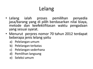 Lelang
• Lelang ialah proses pemilihan penyedia
jasa/barang yang di pilih berdasarkan nilai biaya,
metode dan keefektifitasan waktu pengadaan
yang sesuai syarat.
• Menurut perpres nomor 70 tahun 2012 terdapat
beberapa jenis lelang yaitu
a) Pelelangan umum
b) Pelelangan terbatas
c) Pelelangan sederhana
d) Pemilihan langsung
e) Seleksi umum
 