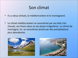 Son climat
• Il y a deux climats, le méditerranéen et le montagnard.

• Le climat méditerranéen se caractérise par ses étés très
  chauds, ses hivers doux et ses pluies irrégulières. Le climat de
  montagne, lui, se caractérise plutôt par des précipitations
  plus abondantes.
 