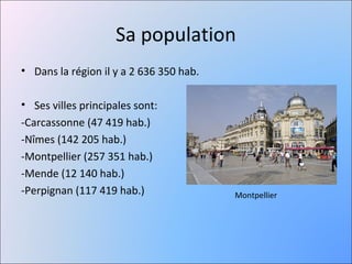 Sa population
• Dans la région il y a 2 636 350 hab.

• Ses villes principales sont:
-Carcassonne (47 419 hab.)
-Nîmes (142 205 hab.)
-Montpellier (257 351 hab.)
-Mende (12 140 hab.)
-Perpignan (117 419 hab.)                Montpellier
 