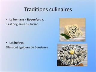 Traditions culinaires
• Le fromage « Roquefort ».
Il est originaire du Larzac.




• Les huîtres.
Elles sont typiques du Bouzigues.
 