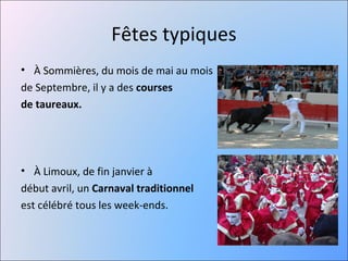 Fêtes typiques
• À Sommières, du mois de mai au mois
de Septembre, il y a des courses 
de taureaux.




• À Limoux, de fin janvier à
début avril, un Carnaval traditionnel
est célébré tous les week-ends.
 