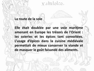 La route de la soie
Elle était doublée par une voie maritime
amenant en Europe les trésors de l'Orient :
les soieries et les épices tant convoitées.
L’usage d’épices dans la cuisine médiévale
permettait de mieux conserver la viande et
de masquer le goût faisandé des aliments.
 