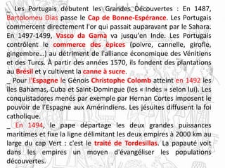 _ Les Portugais débutent les Grandes Découvertes : En 1487,
Bartolomeu Dias passe le Cap de Bonne-Espérance. Les Portugais
commercent directement l'or qui passait auparavant par le Sahara.
En 1497-1499, Vasco da Gama va jusqu'en Inde. Les Portugais
contrôlent le commerce des épices (poivre, cannelle, girofle,
gingembre…) au détriment de l'alliance économique des Vénitiens
et des Turcs. À partir des années 1570, ils fondent des plantations
au Brésil et y cultivent la canne à sucre.
_ Pour l'Espagne le Génois Christophe Colomb atteint en 1492 les
îles Bahamas, Cuba et Saint-Domingue (les « Indes » selon lui). Les
conquistadores menés par exemple par Hernan Cortes imposent le
pouvoir de l’Espagne aux Amérindiens. Les jésuites diffusent la foi
catholique.
_ En 1494, le pape départage les deux grandes puissances
maritimes et fixe la ligne délimitant les deux empires à 2000 km au
large du cap Vert : c'est le traité de Tordesillas. La papauté voit
dans les empires un moyen d'évangéliser les populations
découvertes.
 