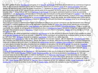 En 1297, après la fin de la Reconquista portugaise, le roi Denis Ier de Portugal s'intéresse personnellement au commerce et signe en
1317 un accord avec le marchand génois Manuel Pessanha, faisant de lui le premier amiral de la marine portugaise avec pour
mission de défendre le pays contre les pirates musulmans 18. L'épidémie de peste noire entraîne une sévère perte de population
dans la seconde moitié du XIVe siècle et la plus grande partie de la population se tourne vers la mer pour pêcher et commercer le
long des côtes 19. Entre 1325 et 1357, le roi Alphonse IV de Portugal encourage le commerce maritime et lance les premières
expéditions 20. Les îles Canaries, connues depuis l'Antiquité, sont revendiquée à la fois par le Portugal et la Castille21,22. En 1415, le
Portugal s'empare de la ville de Ceuta dans le but de contrôler la navigation sur les côtes africaines. Le jeune prince Henri participe à
l'attaque et réalise la richesse apportée par le commerce transsaharien. Depuis des siècles, les routes commerciales arabes lient la
côte méditerranéenne à l'Afrique de l'Ouest à travers le Sahara : Les Africains fournissent des esclaves et de l'or en échange de sel
et de produits manufacturés.
Henri veut savoir jusqu'où s'étend la domination musulmane en Afrique pour pouvoir commercer par mer directement avec l'Afrique
de l'Ouest23, il cherche également à trouver le légendaire royaume chrétien du prêtre Jean pour pouvoir prendre les musulmans à
revers24 et une route maritime vers les Indes orientales pour participer au très profitable commerce des épices. Il crée un groupe de
marchands, d'armateurs, de cartographes et d'investisseurs dans la forteresse de Sagres dans le but d'organiser des expéditions le
long des côtes africaines jusqu'en Mauritanie. Il reçoit ainsi son surnom d'Henri le Navigateur. Madère est ainsi atteinte en 1419 et
les Açores en 1427.
À cette époque, les cartes européennes s'arrêtent au cap Chaunar sur la côte africaine et personne ne sait s'il est possible de revenir
de la mer des Ténèbres qui se trouve au-delà 25. Malgré les mythes avertissant de la présence de monstres marins, le cap est franchi
en 1421 et en 1434, Gil Eanes dépasse le dangereux cap Bojador mettant fin aux vielles légendes.
L'introduction de la caravelle au milieu du XVe siècle représente une avancée majeure : elle est capable de remonter le vent mieux
que n'importe quel autre navire de l'époque 26. Issues des bateaux de pêches, elles sont les premiers navires à pouvoir naviguer en
haute-mer à distance des récifs côtiers. La diffusion des éphémérides permet la navigation astronomique et l'orientation en pleine
mer sans repère terrestre. Ces tables révolutionnent la navigation en permettant de calculer la latitude. Le calcul de la longitude
demeure cependant aléatoire 27,28. Ainsi, l'exploration peut continuer progressant d'environ un degré par an 29. L'actuel Sénégal et la
presqu'île du Cap-Vert sont atteints en 1444 par Dinis Dias. Un an plus tard António Fernandes avance jusqu'à l'actuelle Sierra
Leone.
La prise de Constantinople par les Ottomans en 1453 représente un choc pour la chrétienté et ralentit fortement le commerce avec
l'Orient. En 1455, le pape Nicolas V rédige la bulle Romanus pontifex, qui renforce la précédente Dum Diversas de 1452, qui
accordait toutes les terres découvertes au-delà du cap Bojador au roi Alphonse V de Portugal et à ses successeurs et autorisait
l'asservissement des païens de ces régions 30. Le roi commande alors une carte à des experts génois pour trouver une route vers
l'Asie. Ceux-ci livrent la carte de Fra Mauro, probablement inspirée de la carte Kangnido d'origine chinoise, à Lisbonne en 145931.
En 1456, Diogo Gomes atteint l'archipel du Cap-Vert. Dans la décennie qui suit, les capitaines vénitien Alvise Cadamosto et génois
António Noli au service du roi Henri fondent la ville de Cidade Velha, première ville européenne sous les tropiques.
 