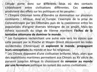 L’étude porte donc sur différents lieux où des contacts
s’établissent entre civilisations différentes. Ces contacts
produisent des effets sur les politiques et les peuples :
* L’Empire Ottoman tente d’étendre sa domination sur plusieurs
continents : Afrique, Asie et Europe. L’exemple de la prise de
Constantinople par les Ottomans puis de la coexistence entre les
populations d’origine diverses témoigne de ce projet. Mais les
échecs successifs du siège de Vienne montrent l’échec de la
tentative ottomane de dominer le monde.
* Les Européens recherchant une autre voie vers les épices que
celle passant par le Proche et Moyen Orient découvrent les Indes
occidentales (l’Amérique) et explorent le monde, propageant
leurs conceptions du monde et leur foi religieuse.
* Les Chinois disposent d’une civilisation brillante. Mais, alors que
des expéditions maritimes permettent aux Chinois au XV siècle de
parvenir jusqu’en Afrique ils choisissent de renoncer au monde
par une fermeture politique les isolant des autres civilisations.
 