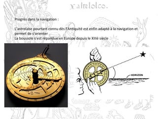 Progrès dans la navigation :
L’astrolabe pourtant connu dès l’Antiquité est enfin adapté à la navigation et
permet de s’orienter
La boussole s’est répandue en Europe depuis le XIIIè siècle
 