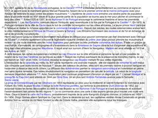 En 1297, après la fin de la Reconquista portugaise, le roi Denis Ier de Portugal
s'intéresse personnellement au commerce et signe en
1317 un accord avec le marchand génois Manuel Pessanha, faisant de lui le premier amiral de la marine portugaise avec pour
mission de défendre le pays contre les pirates musulmans 18
. L'épidémie de peste noire entraîne une sévère perte de population
dans la seconde moitié du XIVe
siècle et la plus grande partie de la population se tourne vers la mer pour pêcher et commercer le
long des côtes 19
. Entre 1325 et 1357, le roi Alphonse IV de Portugal encourage le commerce maritime et lance les premières
expéditions 20
. Les îles Canaries, connues depuis l'Antiquité, sont revendiquée à la fois par le Portugal et la Castille21,22
. En 1415, le
Portugal s'empare de la ville de Ceuta dans le but de contrôler la navigation sur les côtes africaines. Le jeune prince Henri participe
à l'attaque et réalise la richesse apportée par le commerce transsaharien. Depuis des siècles, les routes commerciales arabes lient
la côte méditerranéenne à l'Afrique de l'Ouest à travers le Sahara : Les Africains fournissent des esclaves et de l'or en échange de
sel et de produits manufacturés.
Henri veut savoir jusqu'où s'étend la domination musulmane en Afrique pour pouvoir commercer par mer directement avec l'Afrique
de l'Ouest23
, il cherche également à trouver le légendaire royaume chrétien du prêtre Jean pour pouvoir prendre les musulmans à
revers24
et une route maritime vers les Indes orientales pour participer au très profitable commerce des épices. Il crée un groupe de
marchands, d'armateurs, de cartographes et d'investisseurs dans la forteresse de Sagres dans le but d'organiser des expéditions le
long des côtes africaines jusqu'en Mauritanie. Il reçoit ainsi son surnom d'Henri le Navigateur. Madère est ainsi atteinte en 1419 et
les Açores en 1427.
À cette époque, les cartes européennes s'arrêtent au cap Chaunar sur la côte africaine et personne ne sait s'il est possible de
revenir de la mer des Ténèbres qui se trouve au-delà 25
. Malgré les mythes avertissant de la présence de monstres marins, le cap
est franchi en 1421 et en 1434, Gil Eanes dépasse le dangereux cap Bojador mettant fin aux vielles légendes.
L'introduction de la caravelle au milieu du XVe
siècle représente une avancée majeure : elle est capable de remonter le vent mieux
que n'importe quel autre navire de l'époque 26
. Issues des bateaux de pêches, elles sont les premiers navires à pouvoir naviguer en
haute-mer à distance des récifs côtiers. La diffusion des éphémérides permet la navigation astronomique et l'orientation en pleine
mer sans repère terrestre. Ces tables révolutionnent la navigation en permettant de calculer la latitude. Le calcul de la longitude
demeure cependant aléatoire 27,28
. Ainsi, l'exploration peut continuer progressant d'environ un degré par an 29
. L'actuel Sénégal et la
presqu'île du Cap-Vert sont atteints en 1444 par Dinis Dias. Un an plus tard António Fernandes avance jusqu'à l'actuelle
Sierra Leone.
La prise de Constantinople par les Ottomans en 1453 représente un choc pour la chrétienté et ralentit fortement le commerce avec
l'Orient. En 1455, le pape Nicolas V rédige la bulle Romanus pontifex, qui renforce la précédente Dum Diversas de 1452, qui
accordait toutes les terres découvertes au-delà du cap Bojador au roi Alphonse V de Portugal et à ses successeurs et autorisait
l'asservissement des païens de ces régions 30
. Le roi commande alors une carte à des experts génois pour trouver une route vers
l'Asie. Ceux-ci livrent la carte de Fra Mauro, probablement inspirée de la carte Kangnido d'origine chinoise, à Lisbonne en 145931
.
En 1456, Diogo Gomes atteint l'archipel du Cap-Vert. Dans la décennie qui suit, les capitaines vénitien Alvise Cadamosto et génois
António Noli au service du roi Henri fondent la ville de Cidade Velha, première ville européenne sous les tropiques.
 