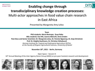 Enabling change through
transdisciplinary knowledge creation processes:
Multi-actor approaches in food value chain research
in East Africa
Team
PhD students: Maria Restrepo, Guyo Roba
MSc students: Eva Hilt, Joanna Albrecht, Anne Emden
Post-Docs and Senior Scientists: Dr. Margareta Lelea, Dr. Pamela Ngwenya, Dr. Anja Christinck
Prof. Dr. Brigitte Kaufmann, Dr. Christian Hülsebusch
German Institute for Tropical and Subtropical Agriculture (DITSL),
at the Faculty of Organic Agricultural Sciences, University of Kassel
November 18th, 2015 - Berlin, Germany
Open Space – Session III
16th Annual Meeting of the Inter-Agency Donor Group (IADG) on pro-poor livestock research and development
Presented by Margareta Amy Lelea
 