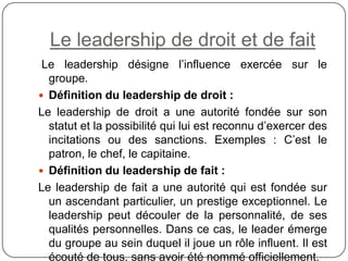 Le leadership de droit et de fait
Le leadership désigne l’influence exercée sur le
groupe.
 Définition du leadership de droit :
Le leadership de droit a une autorité fondée sur son
statut et la possibilité qui lui est reconnu d’exercer des
incitations ou des sanctions. Exemples : C’est le
patron, le chef, le capitaine.
 Définition du leadership de fait :
Le leadership de fait a une autorité qui est fondée sur
un ascendant particulier, un prestige exceptionnel. Le
leadership peut découler de la personnalité, de ses
qualités personnelles. Dans ce cas, le leader émerge
du groupe au sein duquel il joue un rôle influent. Il est
écouté de tous, sans avoir été nommé officiellement.
 