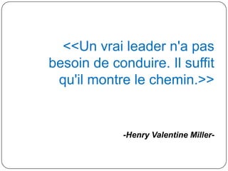 <<Un vrai leader n'a pas
besoin de conduire. Il suffit
qu'il montre le chemin.>>
-Henry Valentine Miller-
 