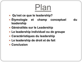 Plan
 Qu’est ce que le leadership?
 Étymologie et champ conceptuel du
leadership
 Généralités sur le Leadership
 Le leadership individuel ou de groupe
 Caractéristiques du leadership
 Le leadership de droit et de fait
 Conclusion
 