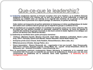 Que-ce-que le leadership?
Le leadership (anglicisme répandu en français européen ainsi qu'au Québec), ou la chefferie (français
québécois et africain) d'un individu est, au sein d'un groupe ou d'une collectivité, la relation de
confiance qui s'établit entre cet individu et la majorité des membres de ce groupe ou de cette
collectivité dans la poursuite d'un objectif partagé. En allemand, on parlera de führung.
Cette relation est temporaire (et parfois éphémère) et réciproque et même synallagmatique (le leader
doit autant avoir confiance dans le groupe que la majorité du groupe a confiance en lui).
Elle se manifeste par sa capacité à fédérer et à mobiliser les énergies autour d'une action collective. Elle
se traduit par une élection formelle ou informelle, explicite ou implicite, au cours de laquelle la
majorité des membres du groupe reconnaît un des leurs comme le leader légitime et lui délègue son
pouvoir de décision (leur liberté de décider).
Le leadership se manifeste dans quatre principaux domaines :
 Politique: (Mahatma Gandhi, Winston Churchill, Adolf Hitler, Abdelkrim al-Khattabi, Martin Luther
King, John F. Kennedy, Daniel Cohn-Bendit, Hassan Nasrallah, Gamal Abdel Nasser, etc.
 Entreprise privée (Coco Chanel, Anita Roddick, Richard Branson, Steve Jobs, etc.)
 Militaire(Lawrence d'Arabie, George Patton, etc.)
 Divers (association : Eleanor Roosevelt, etc. ; organisation à but non lucratif : Sœur Emmanuelle,
abbé Pierre, Coluche, Augustin Legrand, Jimmy Wales, etc. : sportif : Ernest Shackleton, Olivier de
Kersauson, etc. ; direction d'orchestre : Louis Armstrong, etc.)
Pour le psychologue américain contemporain Robert Sternberg, le leadership et la créativité sont
intimement liés. D'une part, la créativité est une forme de leadership et, d'autre part, une des trois
composantes du leadership est la créativité. Dans cette hypothèse : le leadership est un
management créatif.
 